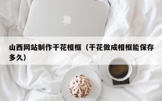 吉林山西网站制作干花相框（干花做成相框能保存多久）